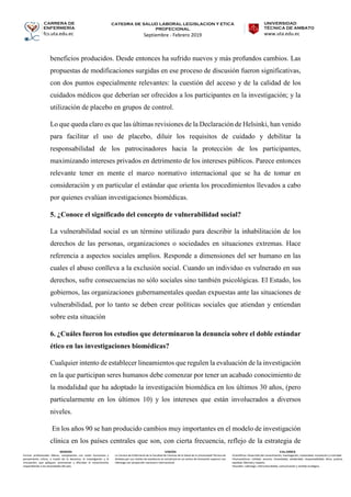 CARRERA DE
ENFERMERÍA
fcs.uta.edu.ec
catedra de SALUD LABORAL LEGISLACION Y ETICA
PROFECIONAL
Septiembre - Febrero 2019
UNIVERSIDAD
TÉCNICA DE AMBATO
www.uta.edu.ec
MISIÓN
Formar profesionales líderes, competentes con visión humanista y
pensamiento crítico, a través de la docencia, la investigación y la
vinculación, que apliquen, promuevan y difundan el conocimiento
respondiendo a las necesidades del país.
VISIÓN
La Carrera de Enfermería de la Facultad de Ciencias de la Salud de la Universidad Técnica de
Ambato por sus niveles de excelencia se constituirá en un centro de formación superior con
liderazgo con proyección nacional e internacional.
VALORES
•Científicos: Desarrollo del conocimiento, investigación, creatividad, innovación y criticidad.
•Humanísticos: Calidad, servicio, honestidad, solidaridad, responsabilidad, ética, justicia,
equidad, libertad y respeto.
•Sociales: Liderazgo, interculturalidad, comunicación y sentido ecológico.
beneficios producidos. Desde entonces ha sufrido nuevos y más profundos cambios. Las
propuestas de modificaciones surgidas en ese proceso de discusión fueron significativas,
con dos puntos especialmente relevantes: la cuestión del acceso y de la calidad de los
cuidados médicos que deberían ser ofrecidos a los participantes en la investigación; y la
utilización de placebo en grupos de control.
Lo que queda claro es que las últimas revisiones de la Declaración de Helsinki, han venido
para facilitar el uso de placebo, diluir los requisitos de cuidado y debilitar la
responsabilidad de los patrocinadores hacia la protección de los participantes,
maximizando intereses privados en detrimento de los intereses públicos. Parece entonces
relevante tener en mente el marco normativo internacional que se ha de tomar en
consideración y en particular el estándar que orienta los procedimientos llevados a cabo
por quienes evalúan investigaciones biomédicas.
5. ¿Conoce el significado del concepto de vulnerabilidad social?
La vulnerabilidad social es un término utilizado para describir la inhabilitación de los
derechos de las personas, organizaciones o sociedades en situaciones extremas. Hace
referencia a aspectos sociales amplios. Responde a dimensiones del ser humano en las
cuales el abuso conlleva a la exclusión social. Cuando un individuo es vulnerado en sus
derechos, sufre consecuencias no sólo sociales sino también psicológicas. El Estado, los
gobiernos, las organizaciones gubernamentales quedan expuestas ante las situaciones de
vulnerabilidad, por lo tanto se deben crear políticas sociales que atiendan y entiendan
sobre esta situación
6. ¿Cuáles fueron los estudios que determinaron la denuncia sobre el doble estándar
ético en las investigaciones biomédicas?
Cualquier intento de establecer lineamientos que regulen la evaluación de la investigación
en la que participan seres humanos debe comenzar por tener un acabado conocimiento de
la modalidad que ha adoptado la investigación biomédica en los últimos 30 años, (pero
particularmente en los últimos 10) y los intereses que están involucrados a diversos
niveles.
En los años 90 se han producido cambios muy importantes en el modelo de investigación
clínica en los países centrales que son, con cierta frecuencia, reflejo de la estrategia de
 