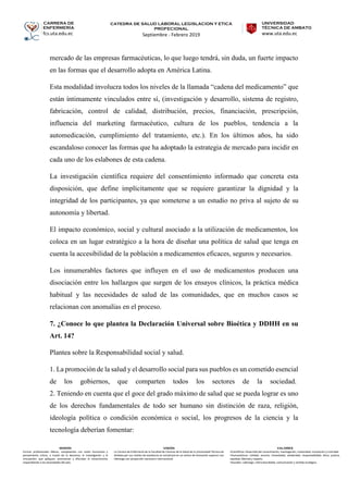 CARRERA DE
ENFERMERÍA
fcs.uta.edu.ec
catedra de SALUD LABORAL LEGISLACION Y ETICA
PROFECIONAL
Septiembre - Febrero 2019
UNIVERSIDAD
TÉCNICA DE AMBATO
www.uta.edu.ec
MISIÓN
Formar profesionales líderes, competentes con visión humanista y
pensamiento crítico, a través de la docencia, la investigación y la
vinculación, que apliquen, promuevan y difundan el conocimiento
respondiendo a las necesidades del país.
VISIÓN
La Carrera de Enfermería de la Facultad de Ciencias de la Salud de la Universidad Técnica de
Ambato por sus niveles de excelencia se constituirá en un centro de formación superior con
liderazgo con proyección nacional e internacional.
VALORES
•Científicos: Desarrollo del conocimiento, investigación, creatividad, innovación y criticidad.
•Humanísticos: Calidad, servicio, honestidad, solidaridad, responsabilidad, ética, justicia,
equidad, libertad y respeto.
•Sociales: Liderazgo, interculturalidad, comunicación y sentido ecológico.
mercado de las empresas farmacéuticas, lo que luego tendrá, sin duda, un fuerte impacto
en las formas que el desarrollo adopta en América Latina.
Esta modalidad involucra todos los niveles de la llamada “cadena del medicamento” que
están íntimamente vinculados entre sí, (investigación y desarrollo, sistema de registro,
fabricación, control de calidad, distribución, precios, financiación, prescripción,
influencia del marketing farmacéutico, cultura de los pueblos, tendencia a la
automedicación, cumplimiento del tratamiento, etc.). En los últimos años, ha sido
escandaloso conocer las formas que ha adoptado la estrategia de mercado para incidir en
cada uno de los eslabones de esta cadena.
La investigación científica requiere del consentimiento informado que concreta esta
disposición, que define implícitamente que se requiere garantizar la dignidad y la
integridad de los participantes, ya que someterse a un estudio no priva al sujeto de su
autonomía y libertad.
El impacto económico, social y cultural asociado a la utilización de medicamentos, los
coloca en un lugar estratégico a la hora de diseñar una política de salud que tenga en
cuenta la accesibilidad de la población a medicamentos eficaces, seguros y necesarios.
Los innumerables factores que influyen en el uso de medicamentos producen una
disociación entre los hallazgos que surgen de los ensayos clínicos, la práctica médica
habitual y las necesidades de salud de las comunidades, que en muchos casos se
relacionan con anomalías en el proceso.
7. ¿Conoce lo que plantea la Declaración Universal sobre Bioética y DDHH en su
Art. 14?
Plantea sobre la Responsabilidad social y salud.
1. La promoción de la salud y el desarrollo social para sus pueblos es un cometido esencial
de los gobiernos, que comparten todos los sectores de la sociedad.
2. Teniendo en cuenta que el goce del grado máximo de salud que se pueda lograr es uno
de los derechos fundamentales de todo ser humano sin distinción de raza, religión,
ideología política o condición económica o social, los progresos de la ciencia y la
tecnología deberían fomentar:
 