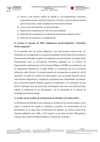 CARRERA DE
ENFERMERÍA
fcs.uta.edu.ec
catedra de SALUD LABORAL LEGISLACION Y ETICA
PROFECIONAL
Septiembre - Febrero 2019
UNIVERSIDAD
TÉCNICA DE AMBATO
www.uta.edu.ec
MISIÓN
Formar profesionales líderes, competentes con visión humanista y
pensamiento crítico, a través de la docencia, la investigación y la
vinculación, que apliquen, promuevan y difundan el conocimiento
respondiendo a las necesidades del país.
VISIÓN
La Carrera de Enfermería de la Facultad de Ciencias de la Salud de la Universidad Técnica de
Ambato por sus niveles de excelencia se constituirá en un centro de formación superior con
liderazgo con proyección nacional e internacional.
VALORES
•Científicos: Desarrollo del conocimiento, investigación, creatividad, innovación y criticidad.
•Humanísticos: Calidad, servicio, honestidad, solidaridad, responsabilidad, ética, justicia,
equidad, libertad y respeto.
•Sociales: Liderazgo, interculturalidad, comunicación y sentido ecológico.
a) Acceso a una atención médica de calidad y a los medicamentos esenciales,
especialmente para la salud de las mujeres y los niños, ya que la salud es esencial
para la vida misma y debe considerarse un bien social y humano
b) Acceso a una alimentación y un agua adecuadas
c) Mejora de las condiciones de vida y del medio ambiente
d) Supresión de la marginación y exclusión de personas por cualquier motivo
e) Reducción de la pobreza y el analfabetismo.
8. ¿Conoce el concepto de OPIs, (obligaciones postinvestigación) o Beneficios
Postinvestigación?
Es un principio ético de acceso obligatorio a las intervenciones efectivas una vez
finalizadas las investigaciones es un aspecto incorporado recientemente en las normativas
internacionales destinadas a regular la investigación con seres humanos. Las pautas éticas
internacionales para la investigación biomédica preparada por el Consejo de
Organizaciones Internacionales de las Ciencias Médicas (CIOMS) en colaboración con
la Organización Mundial de la Salud (OMS), es considerada una de las primeras
referencias sobre el hecho. El creciente aumento de investigaciones en países en vías de
desarrollo, en donde los sistemas de salud muchas veces no pueden financiar nuevas
intervenciones diagnósticas y terapéuticas descubiertas para enfermedades prevalentes,
llevó a cuestionar quiénes deberían asegurar los tratamientos a los individuos. De esta
forma, el principio ético de acceso post investigación nace como una protección para
impedir la explotación de los participantes y de la comunidad en el contexto de
investigaciones internacionales.
9. ¿Cuáles son los cambios de la Declaración de Helsinki en Fortaleza 2013?
La Declaración de Helsinki es muy citada de en el ámbito de las ciencias médicas y de la
salud. La intención del estudio es contribuir a actualizar los conocimientos de los
profesionales de la salud sobre la Declaración de Helsinki. Se realizó revisión de la
literatura publicada entre 2008 y 2014 (agosto) en las bases de datos bibliográficos
Cumed, Lilacs, SciELO PubMed, MedLine, Clinical Key, Cochrane.
 