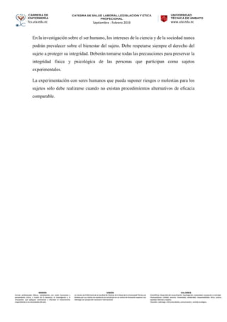 CARRERA DE
ENFERMERÍA
fcs.uta.edu.ec
catedra de SALUD LABORAL LEGISLACION Y ETICA
PROFECIONAL
Septiembre - Febrero 2019
UNIVERSIDAD
TÉCNICA DE AMBATO
www.uta.edu.ec
MISIÓN
Formar profesionales líderes, competentes con visión humanista y
pensamiento crítico, a través de la docencia, la investigación y la
vinculación, que apliquen, promuevan y difundan el conocimiento
respondiendo a las necesidades del país.
VISIÓN
La Carrera de Enfermería de la Facultad de Ciencias de la Salud de la Universidad Técnica de
Ambato por sus niveles de excelencia se constituirá en un centro de formación superior con
liderazgo con proyección nacional e internacional.
VALORES
•Científicos: Desarrollo del conocimiento, investigación, creatividad, innovación y criticidad.
•Humanísticos: Calidad, servicio, honestidad, solidaridad, responsabilidad, ética, justicia,
equidad, libertad y respeto.
•Sociales: Liderazgo, interculturalidad, comunicación y sentido ecológico.
En la investigación sobre el ser humano, los intereses de la ciencia y de la sociedad nunca
podrán prevalecer sobre el bienestar del sujeto. Debe respetarse siempre el derecho del
sujeto a proteger su integridad. Deberán tomarse todas las precauciones para preservar la
integridad física y psicológica de las personas que participan como sujetos
experimentales.
La experimentación con seres humanos que pueda suponer riesgos o molestias para los
sujetos sólo debe realizarse cuando no existan procedimientos alternativos de eficacia
comparable.
 