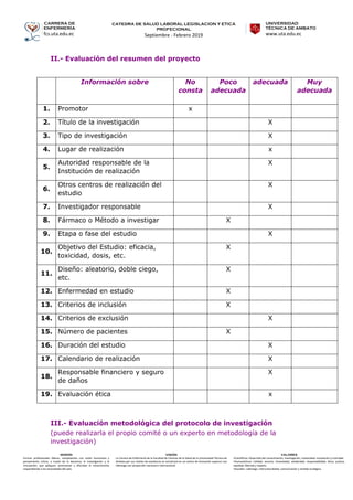 CARRERA DE
ENFERMERÍA
fcs.uta.edu.ec
catedra de SALUD LABORAL LEGISLACION Y ETICA
PROFECIONAL
Septiembre - Febrero 2019
UNIVERSIDAD
TÉCNICA DE AMBATO
www.uta.edu.ec
MISIÓN
Formar profesionales líderes, competentes con visión humanista y
pensamiento crítico, a través de la docencia, la investigación y la
vinculación, que apliquen, promuevan y difundan el conocimiento
respondiendo a las necesidades del país.
VISIÓN
La Carrera de Enfermería de la Facultad de Ciencias de la Salud de la Universidad Técnica de
Ambato por sus niveles de excelencia se constituirá en un centro de formación superior con
liderazgo con proyección nacional e internacional.
VALORES
•Científicos: Desarrollo del conocimiento, investigación, creatividad, innovación y criticidad.
•Humanísticos: Calidad, servicio, honestidad, solidaridad, responsabilidad, ética, justicia,
equidad, libertad y respeto.
•Sociales: Liderazgo, interculturalidad, comunicación y sentido ecológico.
II.- Evaluación del resumen del proyecto
Información sobre No
consta
Poco
adecuada
adecuada Muy
adecuada
1. Promotor x
2. Título de la investigación X
3. Tipo de investigación X
4. Lugar de realización x
5.
Autoridad responsable de la
Institución de realización
X
6.
Otros centros de realización del
estudio
X
7. Investigador responsable X
8. Fármaco o Método a investigar X
9. Etapa o fase del estudio X
10.
Objetivo del Estudio: eficacia,
toxicidad, dosis, etc.
X
11.
Diseño: aleatorio, doble ciego,
etc.
X
12. Enfermedad en estudio X
13. Criterios de inclusión X
14. Criterios de exclusión X
15. Número de pacientes X
16. Duración del estudio X
17. Calendario de realización X
18.
Responsable financiero y seguro
de daños
X
19. Evaluación ética x
III.- Evaluación metodológica del protocolo de investigación
(puede realizarla el propio comité o un experto en metodología de la
investigación)
 