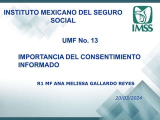 INSTITUTO MEXICANO DEL SEGURO
SOCIAL
UMF No. 13
IMPORTANCIA DEL CONSENTIMIENTO
INFORMADO
R1 MF ANA MELISSA GALLARDO REYES
20/03/2024
 