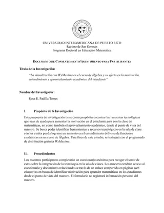 UNIVERSIDAD INTERAMERICANA DE PUERTO RICO
Recinto de San Germán
Programa Doctoral en Educación Matemática
DOCUMENTO DE CONSENTIMIENTO/ASENTIMIENTO PARA PARTICIPANTES
Título de la Investigación:
“La visualización con WxMaxima en el curso de álgebra y su efecto en la motivación,
entendimiento y aprovechamiento académico del estudiante”
Nombre del Investigador:
Rosa E. Padilla Torres
I. Propósito de la Investigación
Esta propuesta de investigación tiene como propósito encontrar herramientas tecnológicas
que sean de ayuda para aumentar la motivación en el estudiante para con la clase de
matemáticas, así como también el aprovechamiento académico, desde el punto de vista del
maestro. Se busca poder identificar herramientas y recursos tecnológicos en la sala de clase
con los cuales pueda lograrse un aumento en el entendimiento del tema de funciones
cuadráticas en un curso de Álgebra. Para fines de este estudio, se trabajará con el programado
de distribución gratuita WxMaxima.
II. Procedimientos
Los maestros participantes completarán un cuestionario anónimo para recoger el sentir de
estos sobre la integración de la tecnología en la sala de clases. Los maestros tendrán acceso al
cuestionario y documentos relacionados a través de un enlace compartido en páginas web
educativas en busca de identificar motivación para aprender matemáticas en los estudiantes
desde el punto de vista del maestro. El formulario no registrará información personal del
maestro.
 