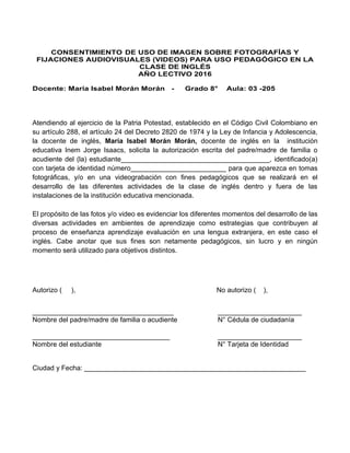 CONSENTIMIENTO DE USO DE IMAGEN SOBRE FOTOGRAFÍAS Y
FIJACIONES AUDIOVISUALES (VIDEOS) PARA USO PEDAGÓGICO EN LA
CLASE DE INGLÉS
AÑO LECTIVO 2016
Docente: María Isabel Morán Morán - Grado 8° Aula: 03 -205
Atendiendo al ejercicio de la Patria Potestad, establecido en el Código Civil Colombiano en
su artículo 288, el artículo 24 del Decreto 2820 de 1974 y la Ley de Infancia y Adolescencia,
la docente de inglés, María Isabel Morán Morán, docente de inglés en la institución
educativa Inem Jorge Isaacs, solicita la autorización escrita del padre/madre de familia o
acudiente del (la) estudiante_______________________________________, identificado(a)
con tarjeta de identidad número_________________________ para que aparezca en tomas
fotográficas, y/o en una videograbación con fines pedagógicos que se realizará en el
desarrollo de las diferentes actividades de la clase de inglés dentro y fuera de las
instalaciones de la institución educativa mencionada.
El propósito de las fotos y/o video es evidenciar los diferentes momentos del desarrollo de las
diversas actividades en ambientes de aprendizaje como estrategias que contribuyen al
proceso de enseñanza aprendizaje evaluación en una lengua extranjera, en este caso el
inglés. Cabe anotar que sus fines son netamente pedagógicos, sin lucro y en ningún
momento será utilizado para objetivos distintos.
Autorizo ( ), No autorizo ( ),
_____________________________________ ______________________
Nombre del padre/madre de familia o acudiente N° Cédula de ciudadanía
____________________________________ ______________________
Nombre del estudiante N° Tarjeta de Identidad
Ciudad y Fecha: __________________________________________________________
 