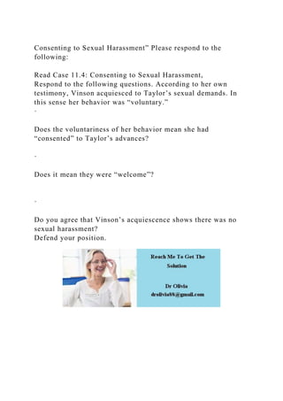 Consenting to Sexual Harassment” Please respond to the
following:
Read Case 11.4: Consenting to Sexual Harassment,
Respond to the following questions. According to her own
testimony, Vinson acquiesced to Taylor’s sexual demands. In
this sense her behavior was “voluntary.”
·
Does the voluntariness of her behavior mean she had
“consented” to Taylor’s advances?
·
Does it mean they were “welcome”?
·
Do you agree that Vinson’s acquiescence shows there was no
sexual harassment?
Defend your position.
 