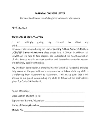 PARENTAL CONSENT LETTER
Consent to allow my son/ daughter to transfer classroom
April 18, 2022
TO WHOM IT MAY CONCERN
I am willingly giving my consent to allow my
child______________________________________________________
to transfer classroom during the UnderstandingCulture,Society& Politics-
UCSP/21st
Century Literature class under Mrs. ADONAI SHAMMAH M.
LUMBA on the face to face classes. We understand the health condition
of Mrs. Lumba who is a cancer survivor and due to humanitarian reason
we definitely agree to the idea.
My child is in good health. I am fully aware of Covid-19 Pandemic and also
fully aware of the precautionary measures to be taken while my child is
transferring from classroom to classroom. I will make sure that I will
always be on guard in reminding my child to follow all the instructions
given for Covid-19 Pandemic.
Name of Student:__________________________________________
Class Section Student ID No.__________________________________
Signature of Parent / Guardian:_______________________________
Name of Parent/Guardian:__________________________________
Mobile No.:______________________________________________
 