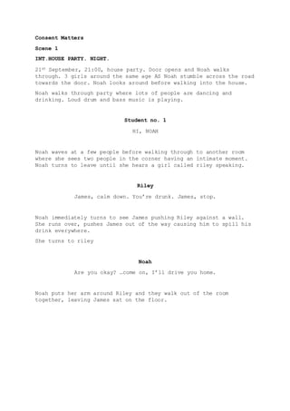 Consent Matters
Scene 1
INT.HOUSE PARTY. NIGHT.
21ST September, 21:00, house party. Door opens and Noah walks
through. 3 girls around the same age AS Noah stumble across the road
towards the door. Noah looks around before walking into the house.
Noah walks through party where lots of people are dancing and
drinking. Loud drum and bass music is playing.
Student no. 1
HI, NOAH
Noah waves at a few people before walking through to another room
where she sees two people in the corner having an intimate moment.
Noah turns to leave until she hears a girl called riley speaking.
Riley
James, calm down. You’re drunk. James, stop.
Noah immediately turns to see James pushing Riley against a wall.
She runs over, pushes James out of the way causing him to spill his
drink everywhere.
She turns to riley
Noah
Are you okay? …come on, I’ll drive you home.
Noah puts her arm around Riley and they walk out of the room
together, leaving James sat on the floor.
 