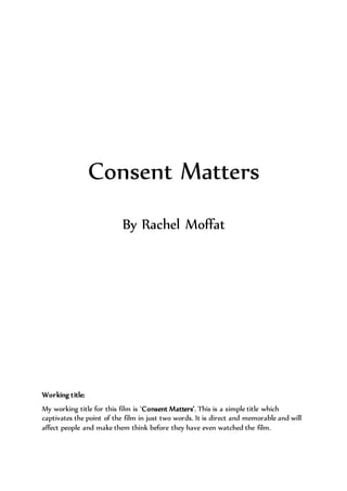 Consent Matters
By Rachel Moffat
Working title:
My working title for this film is ‘Consent Matters’. This is a simple title which
captivates the point of the film in just two words. It is direct and memorable and will
affect people and make them think before they have even watched the film.
 