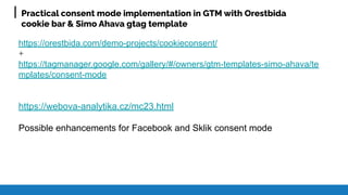 Practical consent mode implementation in GTM with Orestbida
cookie bar & Simo Ahava gtag template
https://orestbida.com/demo-projects/cookieconsent/
+
https://tagmanager.google.com/gallery/#/owners/gtm-templates-simo-ahava/te
mplates/consent-mode
https://webova-analytika.cz/mc23.html
Possible enhancements for Facebook and Sklik consent mode
 