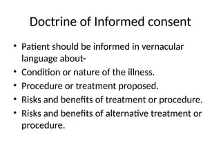 Doctrine of Informed consent
• Patient should be informed in vernacular
language about-
• Condition or nature of the illness.
• Procedure or treatment proposed.
• Risks and benefits of treatment or procedure.
• Risks and benefits of alternative treatment or
procedure.
 
