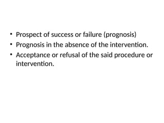 • Prospect of success or failure (prognosis)
• Prognosis in the absence of the intervention.
• Acceptance or refusal of the said procedure or
intervention.
 