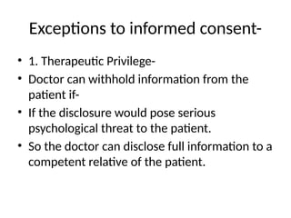Exceptions to informed consent-
• 1. Therapeutic Privilege-
• Doctor can withhold information from the
patient if-
• If the disclosure would pose serious
psychological threat to the patient.
• So the doctor can disclose full information to a
competent relative of the patient.
 
