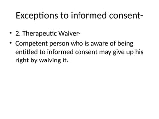 Exceptions to informed consent-
• 2. Therapeutic Waiver-
• Competent person who is aware of being
entitled to informed consent may give up his
right by waiving it.
 