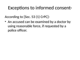 Exceptions to informed consent-
According to [Sec. 53 (1) CrPC]-
• An accused can be examined by a doctor by
using reasonable force, if requested by a
police officer.
 
