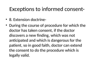 Exceptions to informed consent-
• 8. Extension doctrine-
• During the course of procedure for which the
doctor has taken consent, if the doctor
discovers a new finding, which was not
anticipated and which is dangerous for the
patient, so in good faith, doctor can extend
the consent to do the procedure which is
legally valid.
 