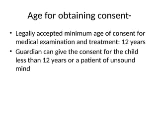 Age for obtaining consent-
• Legally accepted minimum age of consent for
medical examination and treatment: 12 years
• Guardian can give the consent for the child
less than 12 years or a patient of unsound
mind
 