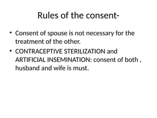 Rules of the consent-
• Consent of spouse is not necessary for the
treatment of the other.
• CONTRACEPTIVE STERILIZATION and
ARTIFICIAL INSEMINATION: consent of both ,
husband and wife is must.
 