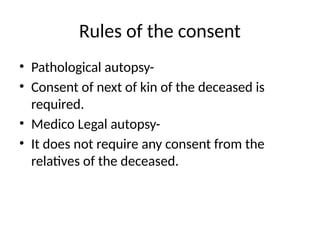 Rules of the consent
• Pathological autopsy-
• Consent of next of kin of the deceased is
required.
• Medico Legal autopsy-
• It does not require any consent from the
relatives of the deceased.
 