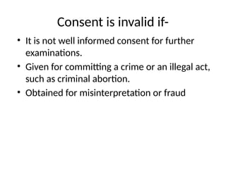 Consent is invalid if-
• It is not well informed consent for further
examinations.
• Given for committing a crime or an illegal act,
such as criminal abortion.
• Obtained for misinterpretation or fraud
 