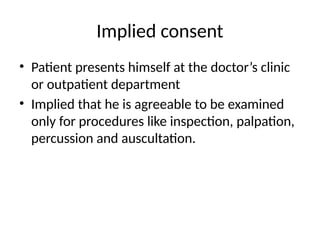 Implied consent
• Patient presents himself at the doctor’s clinic
or outpatient department
• Implied that he is agreeable to be examined
only for procedures like inspection, palpation,
percussion and auscultation.
 