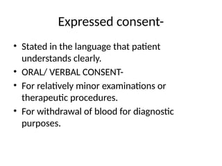Expressed consent-
• Stated in the language that patient
understands clearly.
• ORAL/ VERBAL CONSENT-
• For relatively minor examinations or
therapeutic procedures.
• For withdrawal of blood for diagnostic
purposes.
 