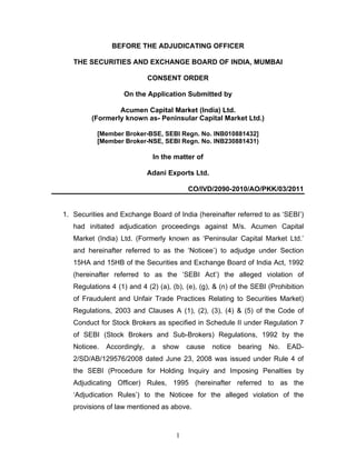 1
BEFORE THE ADJUDICATING OFFICER
THE SECURITIES AND EXCHANGE BOARD OF INDIA, MUMBAI
CONSENT ORDER
On the Application Submitted by
Acumen Capital Market (India) Ltd.
(Formerly known as- Peninsular Capital Market Ltd.)
[Member Broker-BSE, SEBI Regn. No. INB010881432]
[Member Broker-NSE, SEBI Regn. No. INB230881431)
In the matter of
Adani Exports Ltd.
CO/IVD/2090-2010/AO/PKK/03/2011
1. Securities and Exchange Board of India (hereinafter referred to as ‘SEBI’)
had initiated adjudication proceedings against M/s. Acumen Capital
Market (India) Ltd. (Formerly known as ‘Peninsular Capital Market Ltd.’
and hereinafter referred to as the ‘Noticee’) to adjudge under Section
15HA and 15HB of the Securities and Exchange Board of India Act, 1992
(hereinafter referred to as the ‘SEBI Act’) the alleged violation of
Regulations 4 (1) and 4 (2) (a), (b), (e), (g), & (n) of the SEBI (Prohibition
of Fraudulent and Unfair Trade Practices Relating to Securities Market)
Regulations, 2003 and Clauses A (1), (2), (3), (4) & (5) of the Code of
Conduct for Stock Brokers as specified in Schedule II under Regulation 7
of SEBI (Stock Brokers and Sub-Brokers) Regulations, 1992 by the
Noticee. Accordingly, a show cause notice bearing No. EAD-
2/SD/AB/129576/2008 dated June 23, 2008 was issued under Rule 4 of
the SEBI (Procedure for Holding Inquiry and Imposing Penalties by
Adjudicating Officer) Rules, 1995 (hereinafter referred to as the
‘Adjudication Rules’) to the Noticee for the alleged violation of the
provisions of law mentioned as above.
 