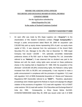 Page 1 of 3
BEFORE THE ADJUDICATING OFFICER
SECURITIES AND EXCHANGE BOARD OF INDIA, MUMBAI
CONSENT ORDER
On the Application submitted by
Adani Properties Pvt. Ltd.
In the matter of Sealord Containers Limited
CO/CFD/1114/AO/VSS/171/2009
1. An open offer was made by M/s Aegis Logistics Ltd. (“Acquirer”) to the
shareholders of M/s Sealord Containers Limited (“Target Company/SCL”)
through a public announcement dated March 06, 2006 for acquisition upto
2,50,000 fully paid up equity shares representing 20% of paid –up equity share
capital of SCL. It was observed from the submissions of the Anand Rathi
Securities Pvt. Ltd., Manager to the offer, that on December 12, 1996 target
Company had issued 1,20,000 - 12% optionally convertible redeemable
preference shares of Rs.100/- each to Adani Properties Pvt. Ltd. (hereinafter
referred to as “Noticee”). It was observed that no dividend was paid to the
Noticee and with the result, voting rights were accrued on these preference
shares in the meeting held on September 07, 1999. With the acquisition of the
aforesaid 1,20,00,000 (45.28%) shares/voting rights, the Noticee’s voting rights
increased from 50% to 95.28% and consequently, it was required to make a
public announcement in compliance with the provisions of regulation 11(1) read
with regulation 14(1) of SEBI (Substantial Acquisition of Shares and Takeovers)
Regulations,1997 (hereinafter referred to as “SAST”). Therefore, adjudication
proceedings were initiated against the Noticee to inquire and adjudge the alleged
violation of the provisions of regulation 11(1) read with regulation 14(1) of SAST
under sections 15H (ii) read with section 15I of Securities and Exchange Board of
India Act, 1992. Consequently, a Show Cause Notice No.EAD-
5/VSS/SS/126600/2008 dated May 26, 2008 was issued under rule 4 of SEBI
 