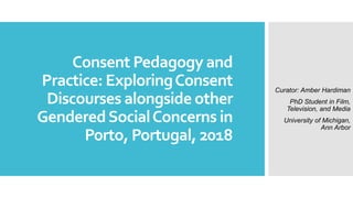 Consent Pedagogy and
Practice: ExploringConsent
Discourses alongside other
GenderedSocialConcerns in
Porto, Portugal, 2018
Curator: Amber Hardiman
PhD Student in Film,
Television, and Media
University of Michigan,
Ann Arbor
 