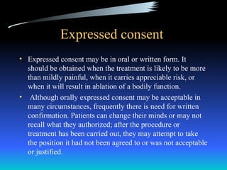 Expressed consent
• Expressed consent may be in oral or written form. It
  should be obtained when the treatment is likely to be more
  than mildly painful, when it carries appreciable risk, or
  when it will result in ablation of a bodily function.
• Although orally expressed consent may be acceptable in
  many circumstances, frequently there is need for written
  confirmation. Patients can change their minds or may not
  recall what they authorized; after the procedure or
  treatment has been carried out, they may attempt to take
  the position it had not been agreed to or was not acceptable
  or justified.
 
