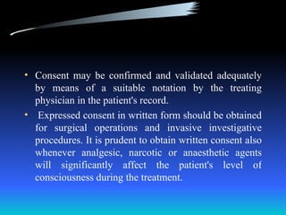 • Consent may be confirmed and validated adequately
  by means of a suitable notation by the treating
  physician in the patient's record.
• Expressed consent in written form should be obtained
  for surgical operations and invasive investigative
  procedures. It is prudent to obtain written consent also
  whenever analgesic, narcotic or anaesthetic agents
  will significantly affect the patient's level of
  consciousness during the treatment.
 