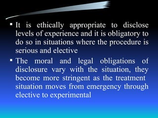  It is ethically appropriate to disclose
  levels of experience and it is obligatory to
  do so in situations where the procedure is
  serious and elective
 The moral and legal obligations of
  disclosure vary with the situation, they
  become more stringent as the treatment
  situation moves from emergency through
  elective to experimental
 