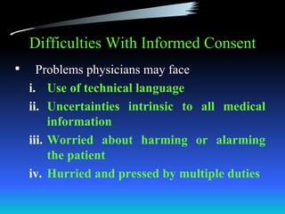 Difficulties With Informed Consent
     Problems physicians may face
    i. Use of technical language
    ii. Uncertainties intrinsic to all medical
         information
    iii. Worried about harming or alarming
         the patient
    iv. Hurried and pressed by multiple duties
 