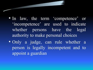  In law, the term ‘competence’ or
  ‘incompetence’ are used to indicate
  whether persons have the legal
  authority to make personal choices
 Only a judge, can rule whether a
  person is legally incompetent and to
  appoint a guardian
 