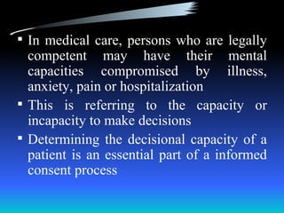  In medical care, persons who are legally
  competent may have their mental
  capacities compromised by illness,
  anxiety, pain or hospitalization
 This is referring to the capacity or
  incapacity to make decisions
 Determining the decisional capacity of a
  patient is an essential part of a informed
  consent process
 