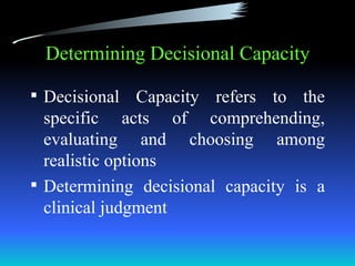 Determining Decisional Capacity

 Decisional    Capacity refers to the
  specific acts of comprehending,
  evaluating and choosing among
  realistic options
 Determining decisional capacity is a
  clinical judgment
 