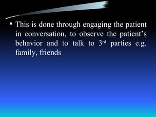  This is done through engaging the patient
 in conversation, to observe the patient’s
 behavior and to talk to 3rd parties e.g.
 family, friends
 