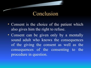 Conclusion
• Consent is the choice of the patient which
  also gives him the right to refuse.
• Consent can be given only by a mentally
  sound adult who knows the consequences
  of the giving the consent as well as the
  consequences of the consenting to the
  procedure in question.
 