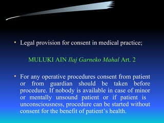 • Legal provision for consent in medical practice;

     MULUKI AIN Ilaj Garneko Mahal Art. 2

• For any operative procedures consent from patient
  or from guardian should be taken before
  procedure. If nobody is available in case of minor
  or mentally unsound patient or if patient is
  unconsciousness, procedure can be started without
  consent for the benefit of patient’s health.
 