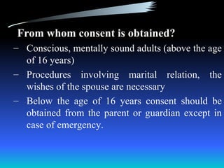 From whom consent is obtained?
– Conscious, mentally sound adults (above the age
  of 16 years)
– Procedures involving marital relation, the
  wishes of the spouse are necessary
– Below the age of 16 years consent should be
  obtained from the parent or guardian except in
  case of emergency.
 