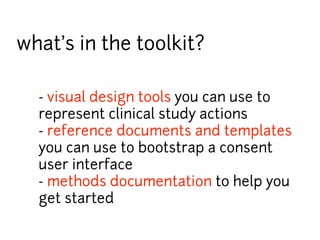 what’s in the toolkit? 
- visual design tools you can use to 
represent clinical study actions 
- reference documents and templates 
you can use to bootstrap a consent 
user interface 
- methods documentation to help you 
get started 
 