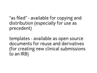 “as filed” - available for copying and 
distribution (especially for use as 
precedent) 
templates - available as open source 
documents for reuse and derivatives 
(for creating new clinical submissions 
to an IRB) 
 