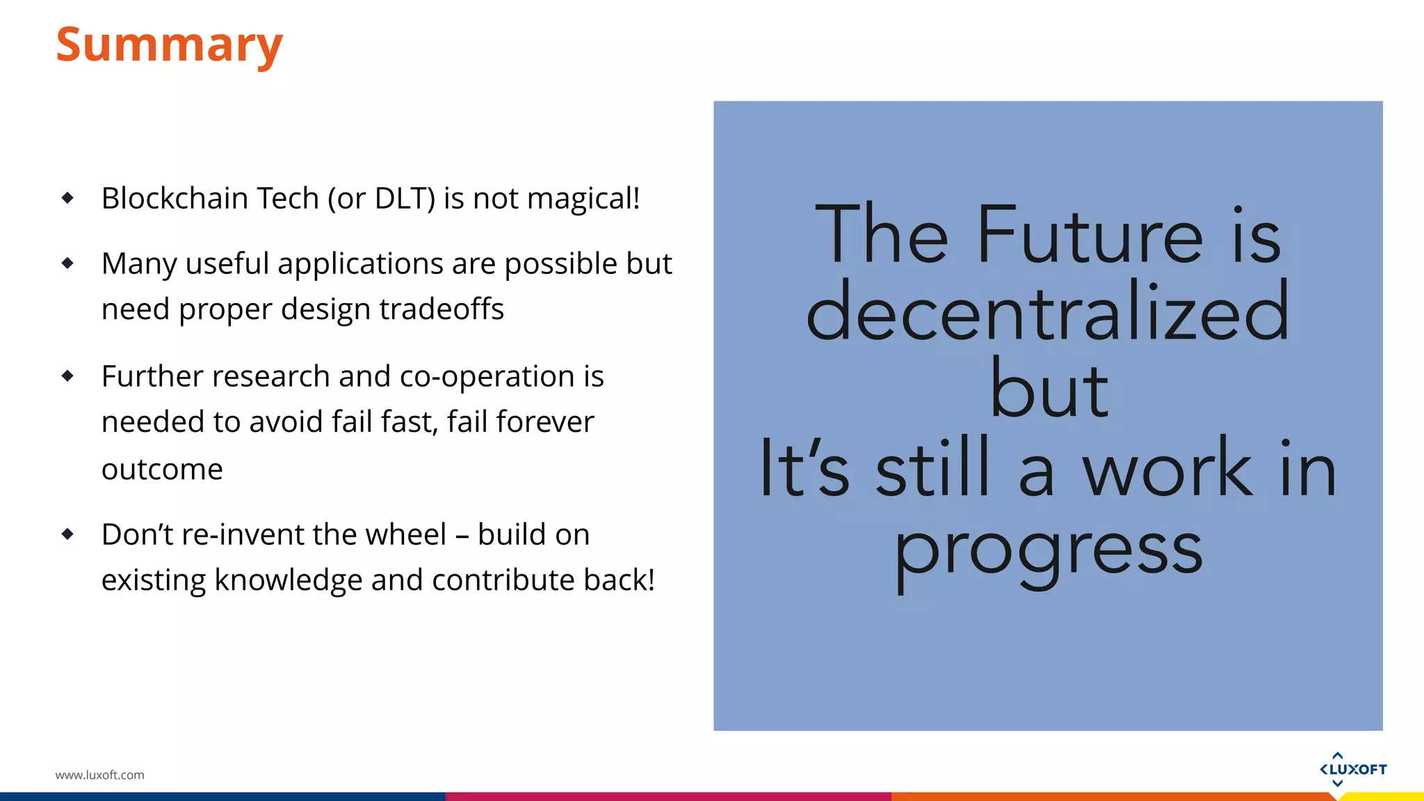 www.luxoft.com
 Blockchain Tech (or DLT) is not magical!
 Many useful applications are possible but
need proper design tradeoffs
 Further research and co-operation is
needed to avoid fail fast, fail forever
outcome
 Don’t re-invent the wheel – build on existing
knowledge and contribute back!
The Future is
decentralized
but
It’s still a work in
progress
Summary
 