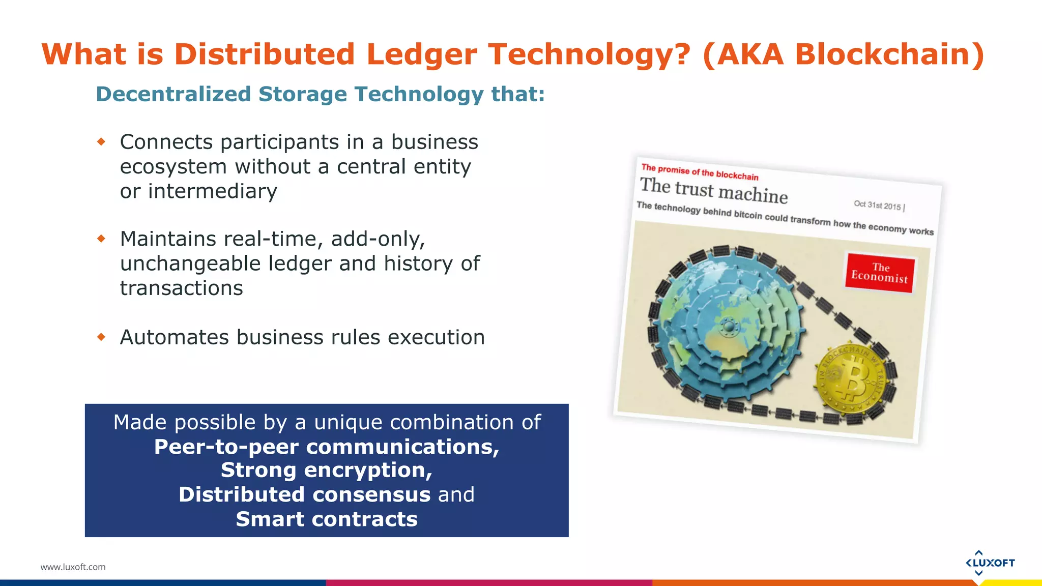www.luxoft.com
What is Distributed Ledger Technology? (AKA Blockchain)
Decentralized Storage Technology that:
 Connects participants in a business
ecosystem without a central entity
or intermediary
 Maintains real-time, add-only,
unchangeable ledger and history of
transactions
 Automates business rules execution
Made possible by a unique combination of
Peer-to-peer communications,
Strong encryption,
Distributed consensus and
Smart contracts
 