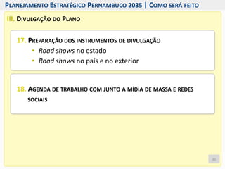 III. DIVULGAÇÃO DO PLANO
17. PREPARAÇÃO DOS INSTRUMENTOS DE DIVULGAÇÃO
• Road shows no estado
• Road shows no país e no exterior
18. AGENDA DE TRABALHO COM JUNTO A MÍDIA DE MASSA E REDES
SOCIAIS
22
PLANEJAMENTO ESTRATÉGICO PERNAMBUCO 2035 | COMO SERÁ FEITO
 
