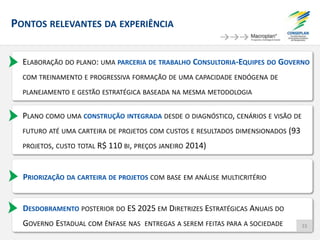 PONTOS RELEVANTES DA EXPERIÊNCIA
ELABORAÇÃO DO PLANO: UMA PARCERIA DE TRABALHO CONSULTORIA-EQUIPES DO GOVERNO
COM TREINAMENTO E PROGRESSIVA FORMAÇÃO DE UMA CAPACIDADE ENDÓGENA DE
PLANEJAMENTO E GESTÃO ESTRATÉGICA BASEADA NA MESMA METODOLOGIA
PLANO COMO UMA CONSTRUÇÃO INTEGRADA DESDE O DIAGNÓSTICO, CENÁRIOS E VISÃO DE
FUTURO ATÉ UMA CARTEIRA DE PROJETOS COM CUSTOS E RESULTADOS DIMENSIONADOS (93
PROJETOS, CUSTO TOTAL R$ 110 BI, PREÇOS JANEIRO 2014)
PRIORIZAÇÃO DA CARTEIRA DE PROJETOS COM BASE EM ANÁLISE MULTICRITÉRIO
DESDOBRAMENTO POSTERIOR DO ES 2025 EM DIRETRIZES ESTRATÉGICAS ANUAIS DO
GOVERNO ESTADUAL COM ÊNFASE NAS ENTREGAS A SEREM FEITAS PARA A SOCIEDADE 33
 