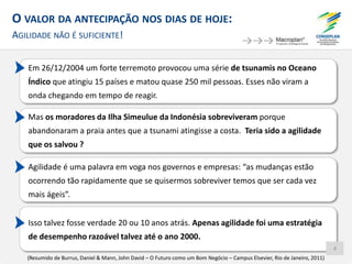O VALOR DA ANTECIPAÇÃO NOS DIAS DE HOJE:
AGILIDADE NÃO É SUFICIENTE!
Em 26/12/2004 um forte terremoto provocou uma série de tsunamis no Oceano
Índico que atingiu 15 países e matou quase 250 mil pessoas. Esses não viram a
onda chegando em tempo de reagir.
Mas os moradores da Ilha Simeulue da Indonésia sobreviveram porque
abandonaram a praia antes que a tsunami atingisse a costa. Teria sido a agilidade
que os salvou ?
Agilidade é uma palavra em voga nos governos e empresas: “as mudanças estão
ocorrendo tão rapidamente que se quisermos sobreviver temos que ser cada vez
mais ágeis”.
Isso talvez fosse verdade 20 ou 10 anos atrás. Apenas agilidade foi uma estratégia
de desempenho razoável talvez até o ano 2000.
(Resumido de Burrus, Daniel & Mann, John David – O Futuro como um Bom Negócio – Campus Elsevier, Rio de Janeiro, 2011)
4
 