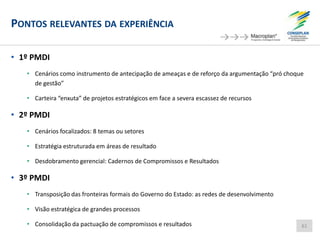 PONTOS RELEVANTES DA EXPERIÊNCIA
• 1º PMDI
• Cenários como instrumento de antecipação de ameaças e de reforço da argumentação “pró choque
de gestão”
• Carteira “enxuta” de projetos estratégicos em face a severa escassez de recursos
• 2º PMDI
• Cenários focalizados: 8 temas ou setores
• Estratégia estruturada em áreas de resultado
• Desdobramento gerencial: Cadernos de Compromissos e Resultados
• 3º PMDI
• Transposição das fronteiras formais do Governo do Estado: as redes de desenvolvimento
• Visão estratégica de grandes processos
• Consolidação da pactuação de compromissos e resultados 61
 