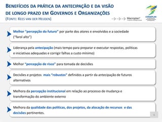 BENEFÍCIOS DA PRÁTICA DA ANTECIPAÇÃO E DA VISÃO
DE LONGO PRAZO EM GOVERNOS E ORGANIZAÇÕES
(FONTE: KEES VAN DER HEIJDEN)
Melhor “percepção do futuro” por parte dos atores e envolvidos e a sociedade
(“farol alto”)
Liderança pela antecipação (mais tempo para preparar e executar respostas, políticas
e iniciativas adequadas e corrigir falhas a custo mínimo)
Melhor “percepção de risco” para tomada de decisões
Decisões e projetos mais “robustos” definidos a partir da antecipação de futuros
alternativos
Melhora da percepção institucional em relação ao processo de mudança e
transformação do ambiente externo
Melhora da qualidade das políticas, dos projetos, da alocação de recursos e das
decisões pertinentes. 6
 