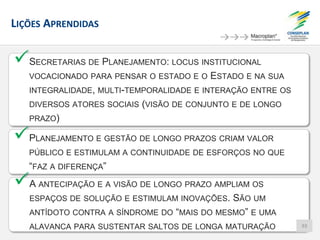 LIÇÕES APRENDIDAS
SECRETARIAS DE PLANEJAMENTO: LOCUS INSTITUCIONAL
VOCACIONADO PARA PENSAR O ESTADO E O ESTADO E NA SUA
INTEGRALIDADE, MULTI-TEMPORALIDADE E INTERAÇÃO ENTRE OS
DIVERSOS ATORES SOCIAIS (VISÃO DE CONJUNTO E DE LONGO
PRAZO)
PLANEJAMENTO E GESTÃO DE LONGO PRAZOS CRIAM VALOR
PÚBLICO E ESTIMULAM A CONTINUIDADE DE ESFORÇOS NO QUE
“FAZ A DIFERENÇA”
A ANTECIPAÇÃO E A VISÃO DE LONGO PRAZO AMPLIAM OS
ESPAÇOS DE SOLUÇÃO E ESTIMULAM INOVAÇÕES. SÃO UM
ANTÍDOTO CONTRA A SÍNDROME DO “MAIS DO MESMO” E UMA
ALAVANCA PARA SUSTENTAR SALTOS DE LONGA MATURAÇÃO 93
 