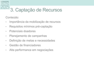 3. Captação de Recursos
Conteúdo:
• Importância da mobilização de recursos
• Requisitos mínimos pré-captação
• Potenciais doadores
• Planejamento de campanhas
• Definição de metas e necessidades
• Gestão de financiadores
• Alta performance em negociações
 